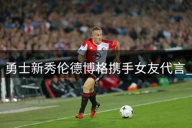 勇士新秀伦德博格携手女友代言 品牌方：球场上和心目中都是No.1