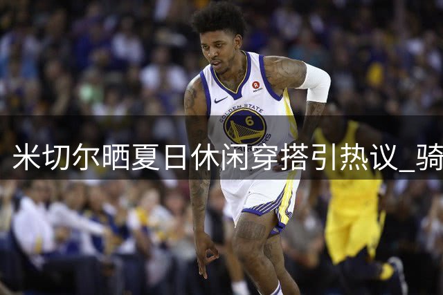 米切尔晒夏日休闲穿搭引热议 骑士核心休赛期动态受关注